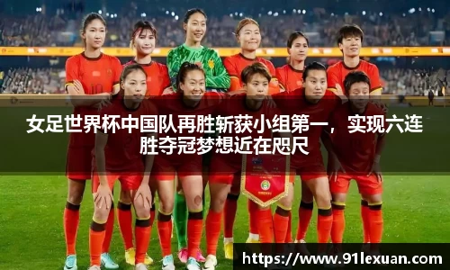 女足世界杯中国队再胜斩获小组第一，实现六连胜夺冠梦想近在咫尺